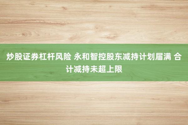 炒股证券杠杆风险 永和智控股东减持计划届满 合计减持未超上限