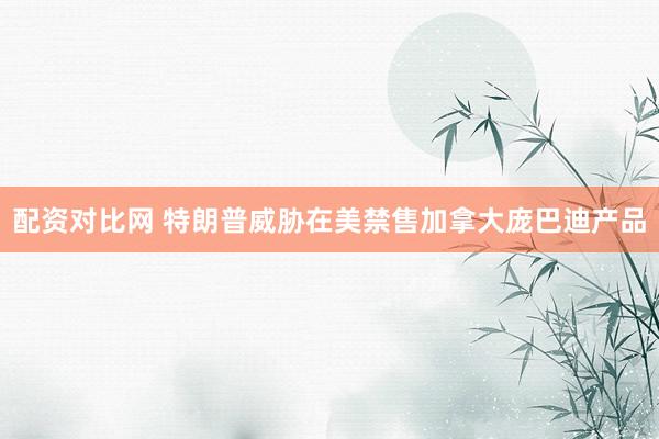 配资对比网 特朗普威胁在美禁售加拿大庞巴迪产品