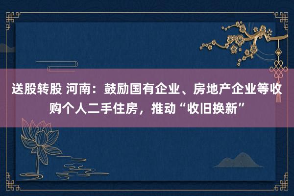 送股转股 河南：鼓励国有企业、房地产企业等收购个人二手住房，推动“收旧换新”