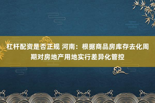 杠杆配资是否正规 河南：根据商品房库存去化周期对房地产用地实行差异化管控