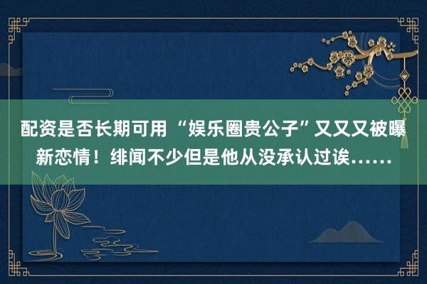 配资是否长期可用 “娱乐圈贵公子”又又又被曝新恋情！绯闻不少但是他从没承认过诶……
