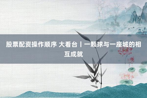 股票配资操作顺序 大看台丨一颗球与一座城的相互成就