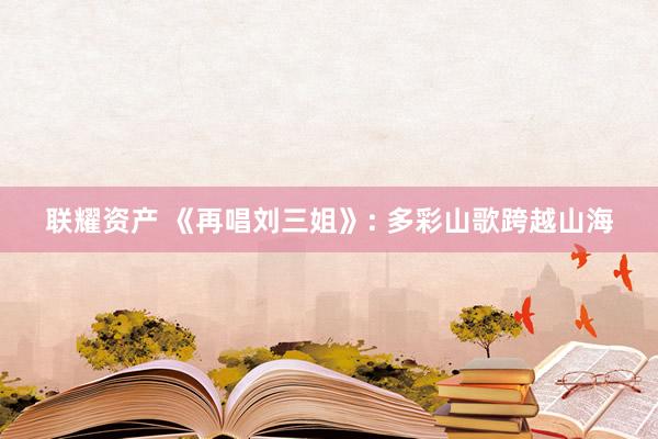 联耀资产 《再唱刘三姐》: 多彩山歌跨越山海