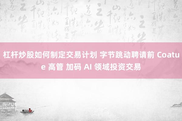 杠杆炒股如何制定交易计划 字节跳动聘请前 Coatue 高管 加码 AI 领域投资交易