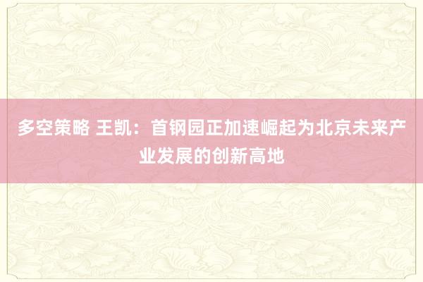 多空策略 王凯：首钢园正加速崛起为北京未来产业发展的创新高地