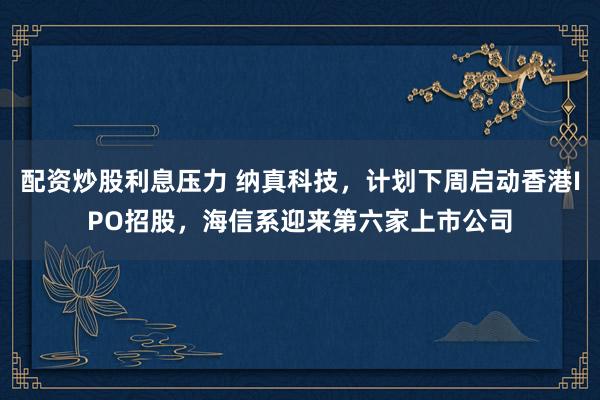 配资炒股利息压力 纳真科技，计划下周启动香港IPO招股，海信系迎来第六家上市公司