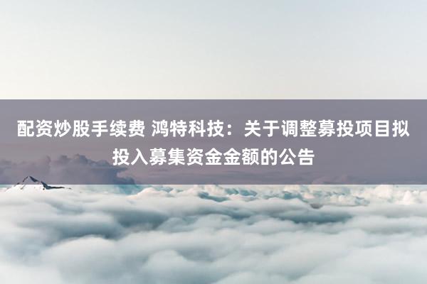 配资炒股手续费 鸿特科技：关于调整募投项目拟投入募集资金金额的公告