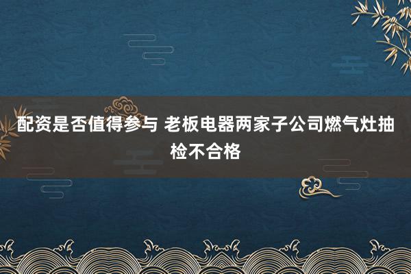 配资是否值得参与 老板电器两家子公司燃气灶抽检不合格