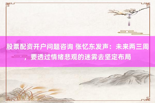 股票配资开户问题咨询 张忆东发声：未来两三周，要透过情绪悲观的迷雾去坚定布局