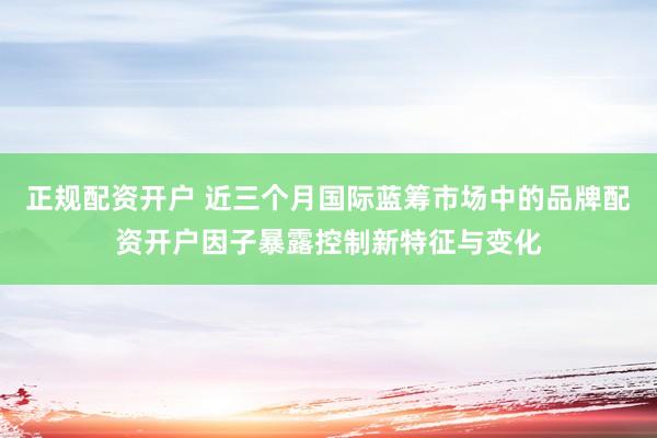正规配资开户 近三个月国际蓝筹市场中的品牌配资开户因子暴露控制新特征与变化