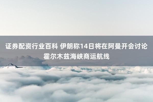 证券配资行业百科 伊朗称14日将在阿曼开会讨论霍尔木兹海峡商运航线
