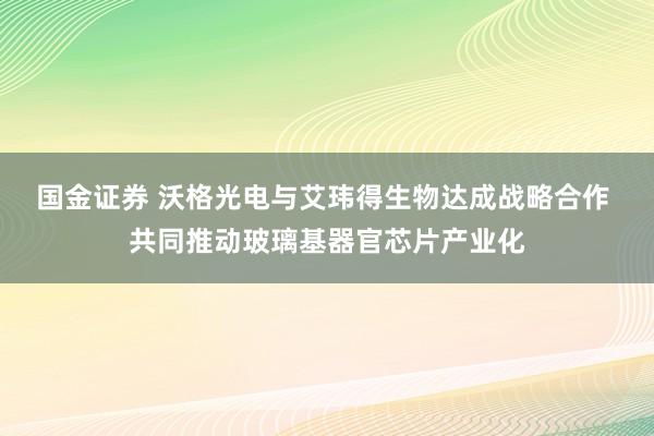 国金证券 沃格光电与艾玮得生物达成战略合作 共同推动玻璃基器官芯片产业化
