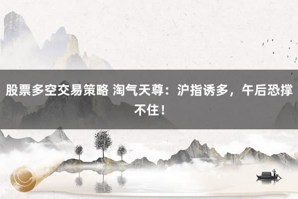 股票多空交易策略 淘气天尊：沪指诱多，午后恐撑不住！
