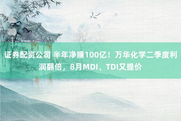 证券配资公司 半年净赚100亿！万华化学二季度利润翻倍，8月MDI、TDI又提价