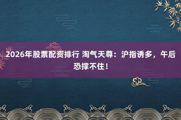 2026年股票配资排行 淘气天尊：沪指诱多，午后恐撑不住！