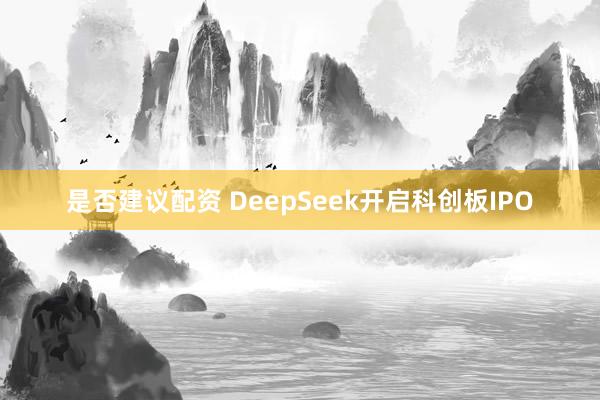 是否建议配资 DeepSeek开启科创板IPO