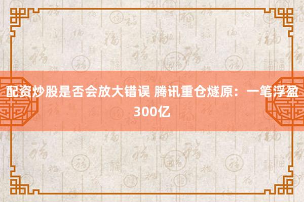 配资炒股是否会放大错误 腾讯重仓燧原：一笔浮盈300亿