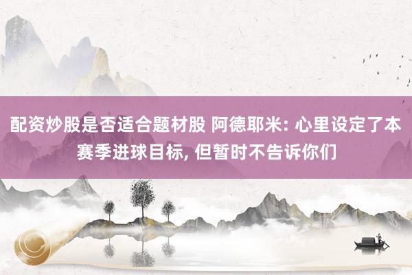 配资炒股是否适合题材股 阿德耶米: 心里设定了本赛季进球目标, 但暂时不告诉你们