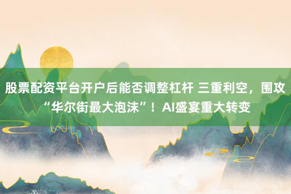 股票配资平台开户后能否调整杠杆 三重利空，围攻“华尔街最大泡沫”！AI盛宴重大转变