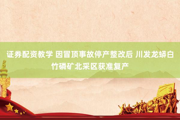 证券配资教学 因冒顶事故停产整改后 川发龙蟒白竹磷矿北采区获准复产