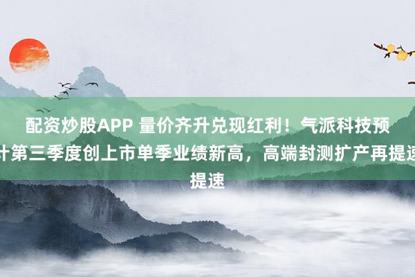 配资炒股APP 量价齐升兑现红利！气派科技预计第三季度创上市单季业绩新高，高端封测扩产再提速