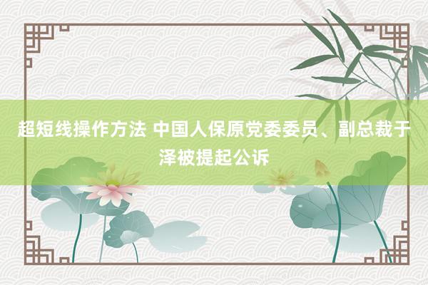 超短线操作方法 中国人保原党委委员、副总裁于泽被提起公诉