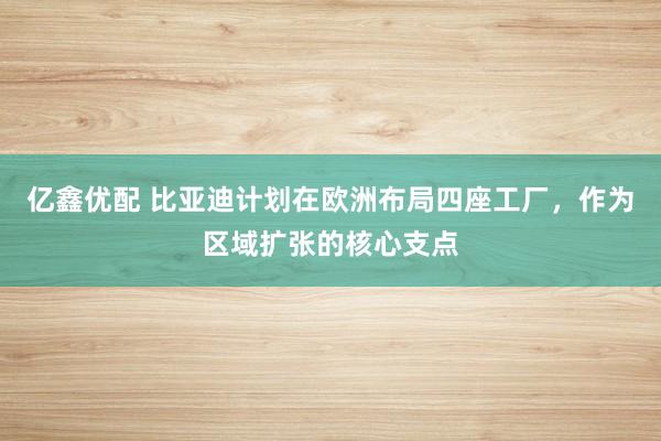 亿鑫优配 比亚迪计划在欧洲布局四座工厂，作为区域扩张的核心支点