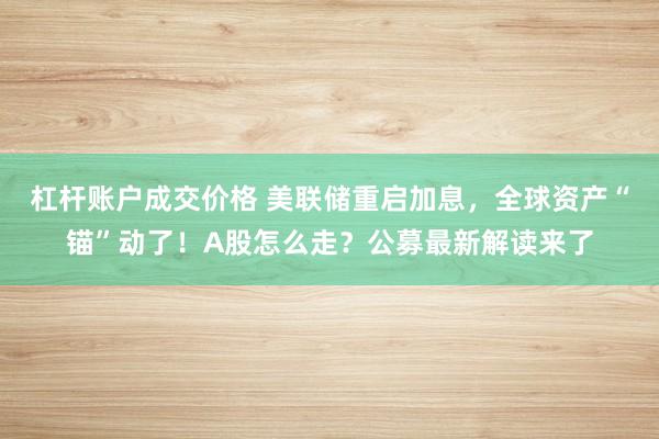 杠杆账户成交价格 美联储重启加息，全球资产“锚”动了！A股怎么走？公募最新解读来了