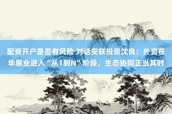 配资开户是否有风险 对话安联投资沈良：外资在华展业进入“从1到N”阶段，生态协同正当其时