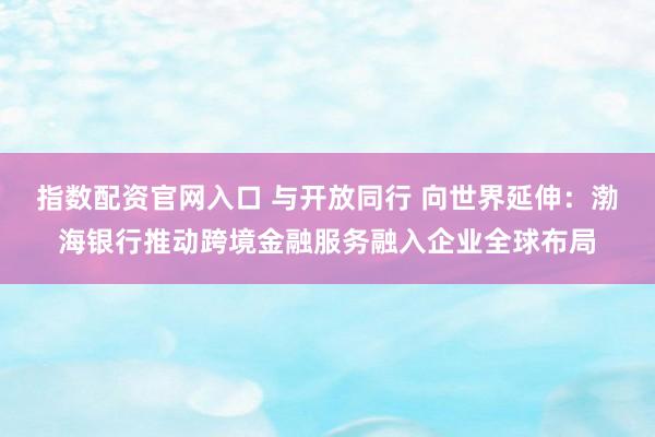 指数配资官网入口 与开放同行 向世界延伸：渤海银行推动跨境金融服务融入企业全球布局
