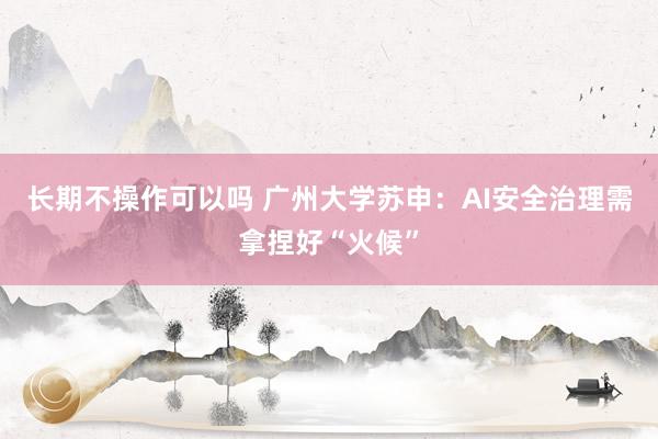 长期不操作可以吗 广州大学苏申：AI安全治理需拿捏好“火候”