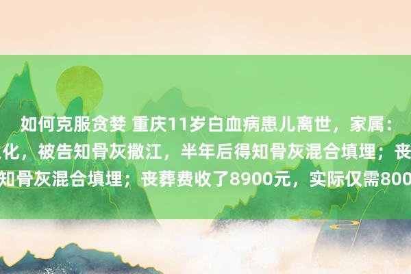 如何克服贪婪 重庆11岁白血病患儿离世，家属：孩子去世不到2小时就火化，被告知骨灰撒江，半年后得知骨灰混合填埋；丧葬费收了8900元，实际仅需800余元
