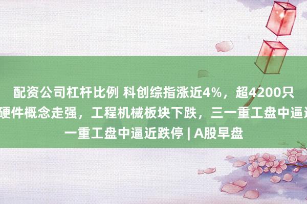 配资公司杠杆比例 科创综指涨近4%，超4200只个股上涨！算力硬件概念走强，工程机械板块下跌，三一重工盘中逼近跌停 | A股早盘