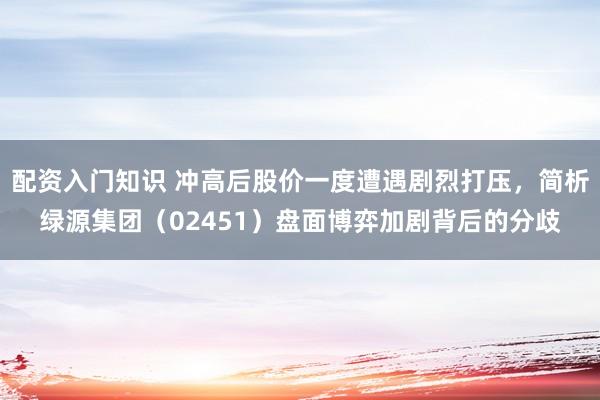 配资入门知识 冲高后股价一度遭遇剧烈打压，简析绿源集团（02451）盘面博弈加剧背后的分歧