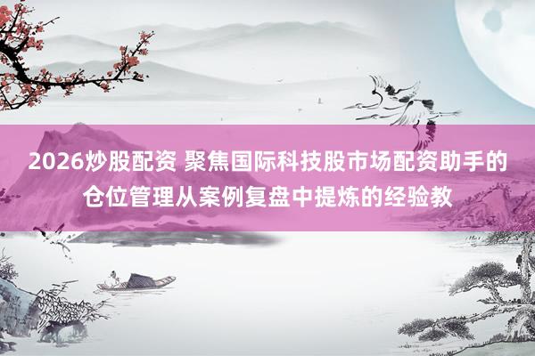 2026炒股配资 聚焦国际科技股市场配资助手的仓位管理从案例复盘中提炼的经验教