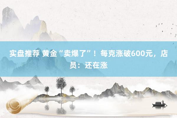 实盘推荐 黄金“卖爆了”！每克涨破600元，店员：还在涨