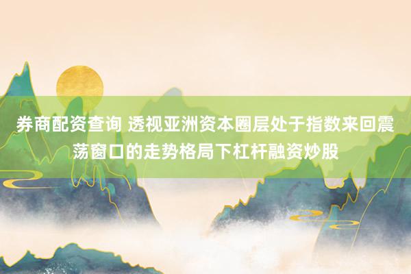 券商配资查询 透视亚洲资本圈层处于指数来回震荡窗口的走势格局下杠杆融资炒股