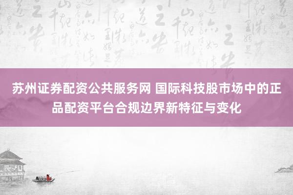 苏州证券配资公共服务网 国际科技股市场中的正品配资平台合规边界新特征与变化