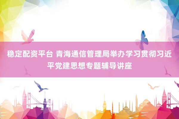 稳定配资平台 青海通信管理局举办学习贯彻习近平党建思想专题辅导讲座