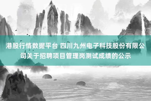 港股行情数据平台 四川九州电子科技股份有限公司关于招聘项目管理岗测试成绩的公示
