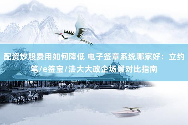 配资炒股费用如何降低 电子签章系统哪家好：立约笔/e签宝/法大大政企场景对比指南