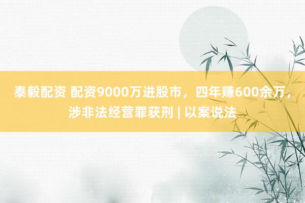 泰毅配资 配资9000万进股市，四年赚600余万，涉非法经营罪获刑 | 以案说法
