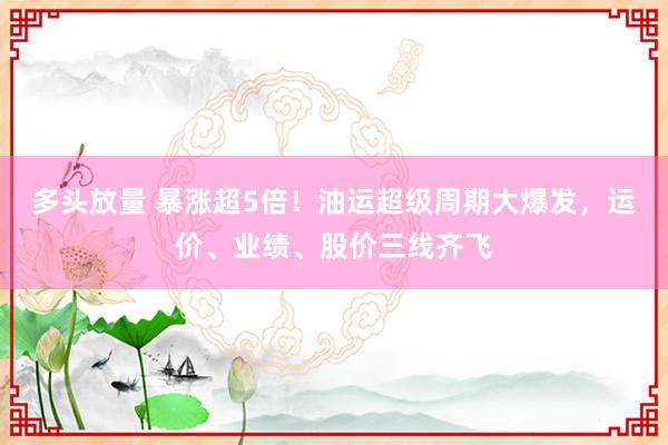 多头放量 暴涨超5倍！油运超级周期大爆发，运价、业绩、股价三线齐飞
