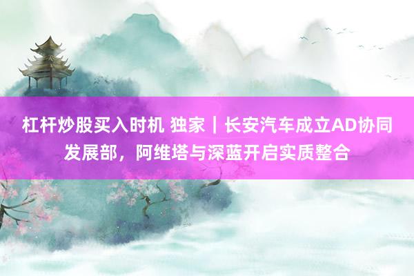 杠杆炒股买入时机 独家｜长安汽车成立AD协同发展部，阿维塔与深蓝开启实质整合