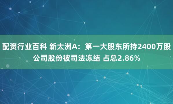 配资行业百科 新大洲A：第一大股东所持2400万股公司股份被司法冻结 占总2.86%