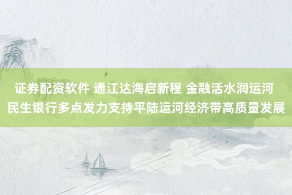 证券配资软件 通江达海启新程 金融活水润运河 民生银行多点发力支持平陆运河经济带高质量发展