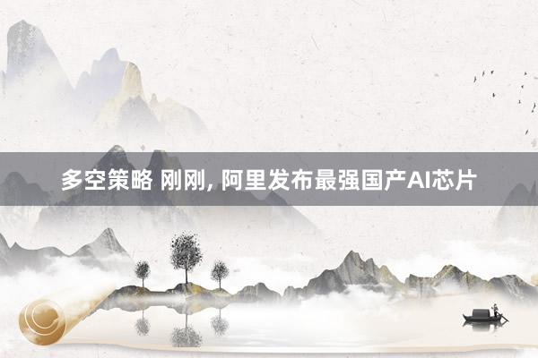 多空策略 刚刚, 阿里发布最强国产AI芯片