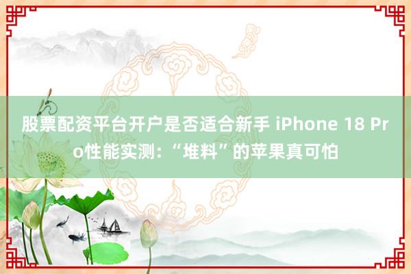 股票配资平台开户是否适合新手 iPhone 18 Pro性能实测: “堆料”的苹果真可怕