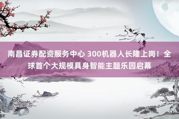 南昌证券配资服务中心 300机器人长隆上岗！全球首个大规模具身智能主题乐园启幕