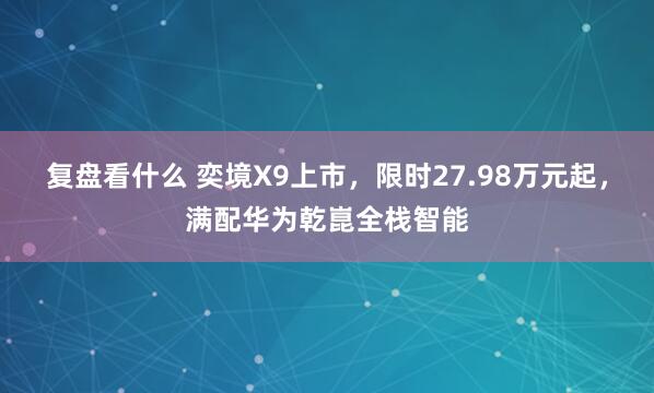 复盘看什么 奕境X9上市，限时27.98万元起，满配华为乾崑全栈智能